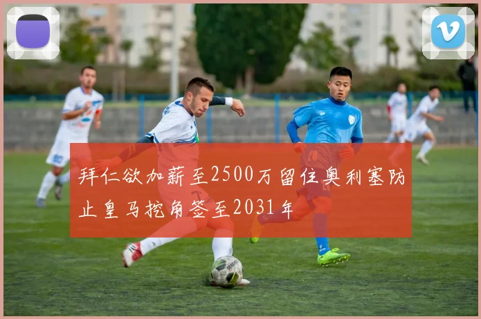 拜仁欲加薪至2500万留住奥利塞防止皇马挖角签至2031年