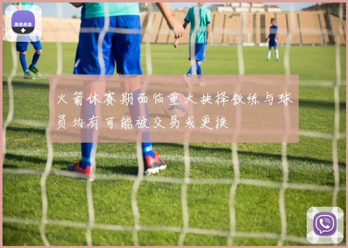 火箭休赛期面临重大抉择教练与球员均有可能被交易或更换