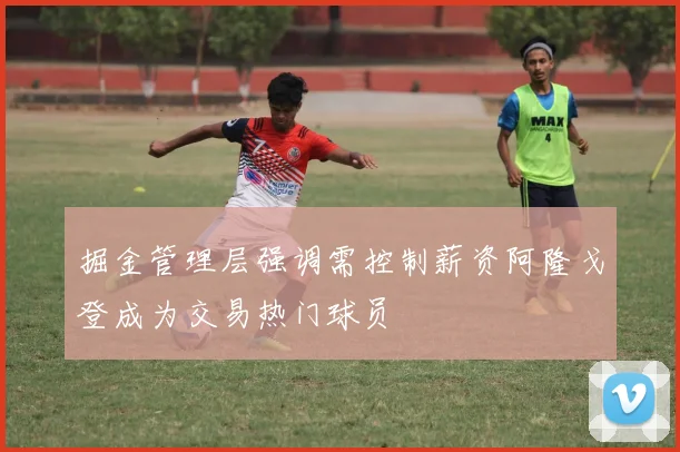 掘金管理层强调需控制薪资阿隆戈登成为交易热门球员