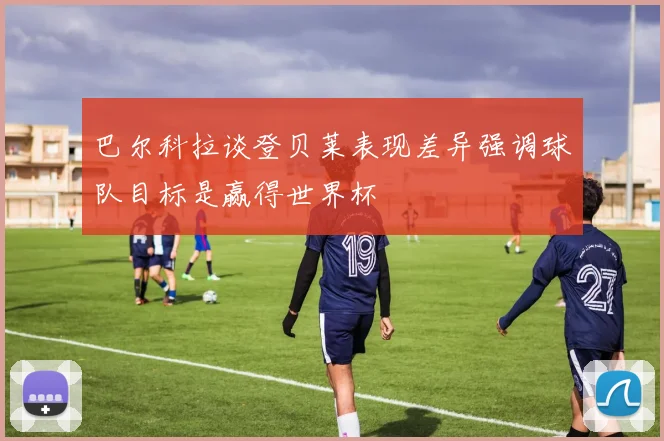 巴尔科拉谈登贝莱表现差异强调球队目标是赢得世界杯