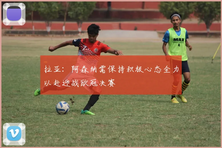 拉亚：阿森纳需保持积极心态全力以赴迎战欧冠决赛