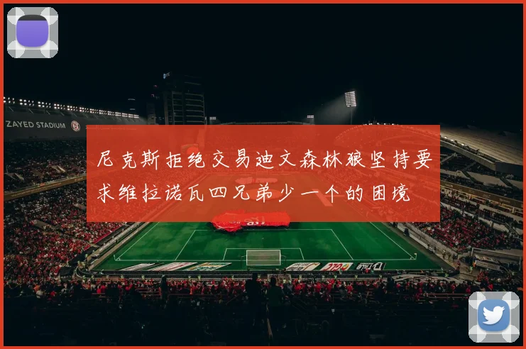 尼克斯拒绝交易迪文森林狼坚持要求维拉诺瓦四兄弟少一个的困境