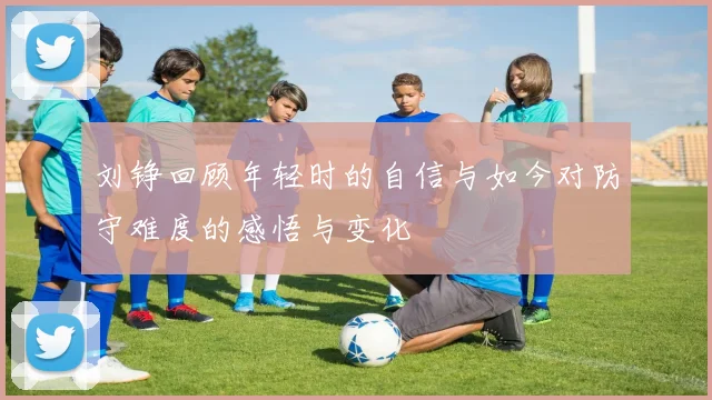 刘铮回顾年轻时的自信与如今对防守难度的感悟与变化