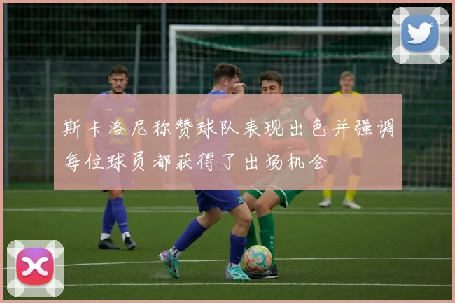 斯卡洛尼称赞球队表现出色并强调每位球员都获得了出场机会