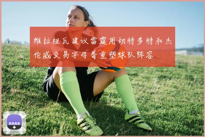 维拉纽瓦建议雷霆用切特多特和杰伦威交易字母哥重塑球队阵容