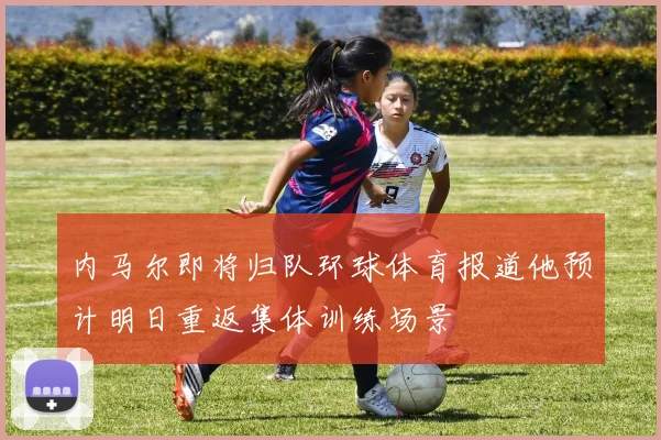 内马尔即将归队环球体育报道他预计明日重返集体训练场景