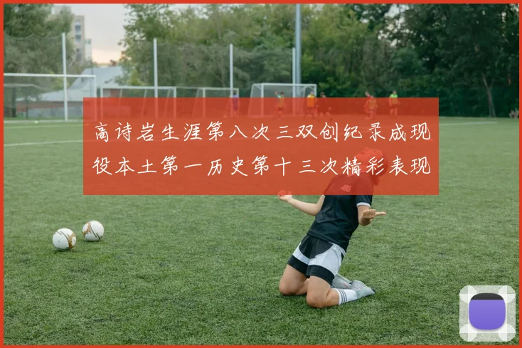 高诗岩生涯第八次三双创纪录成现役本土第一历史第十三次精彩表现引发热议
