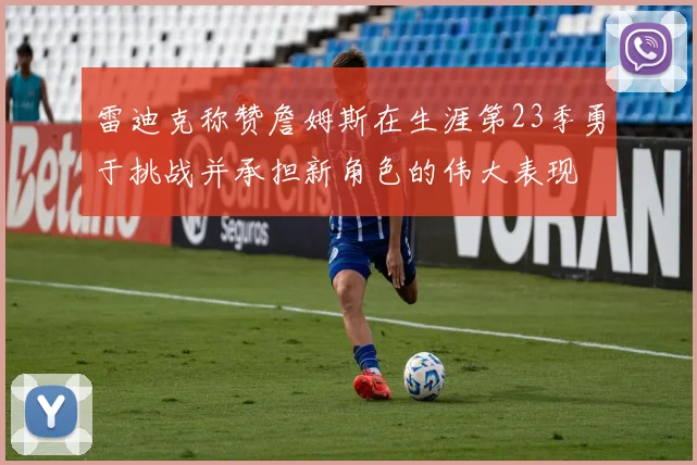 雷迪克称赞詹姆斯在生涯第23季勇于挑战并承担新角色的伟大表现