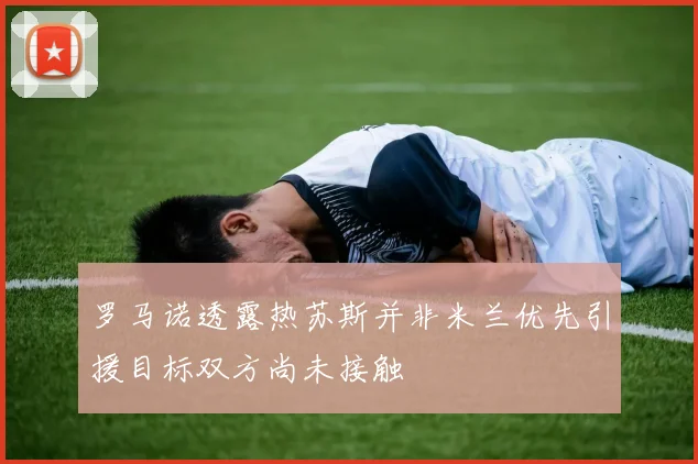 罗马诺透露热苏斯并非米兰优先引援目标双方尚未接触