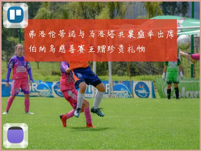 弗洛伦蒂诺与马洛塔共襄盛举出席伯纳乌慈善赛互赠珍贵礼物