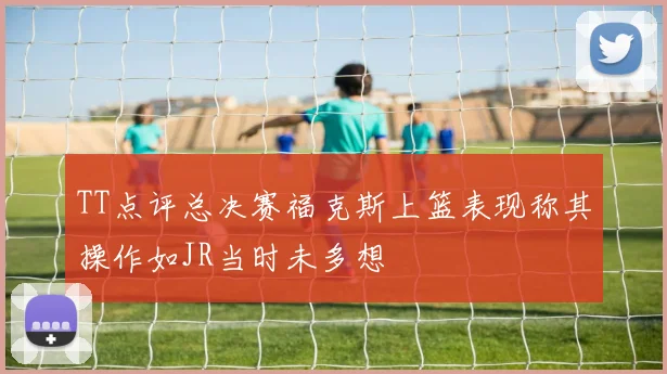 TT点评总决赛福克斯上篮表现称其操作如JR当时未多想