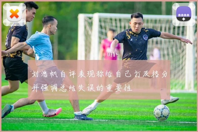 刘浩帆自评表现称给自己打及格分并强调总结失误的重要性