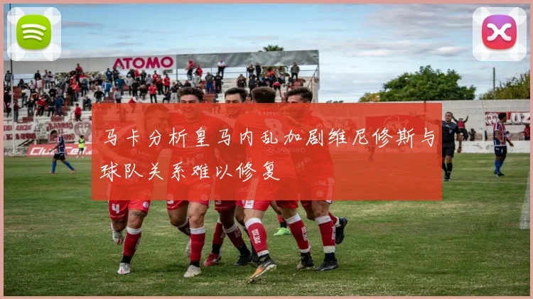 马卡分析皇马内乱加剧维尼修斯与球队关系难以修复
