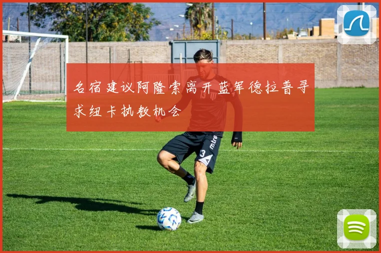 名宿建议阿隆索离开蓝军德拉普寻求纽卡执教机会