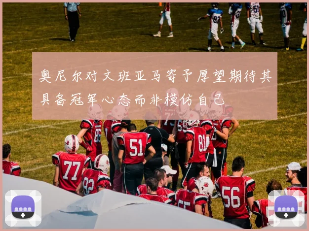 奥尼尔对文班亚马寄予厚望期待其具备冠军心态而非模仿自己