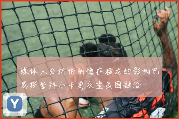 媒体人分析伦纳德在猛龙的影响巴恩斯崇拜小卡更衣室氛围融洽