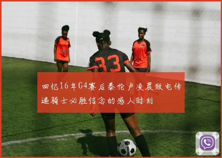 回忆16年G4赛后泰伦卢凌晨致电传递骑士必胜信念的感人时刻