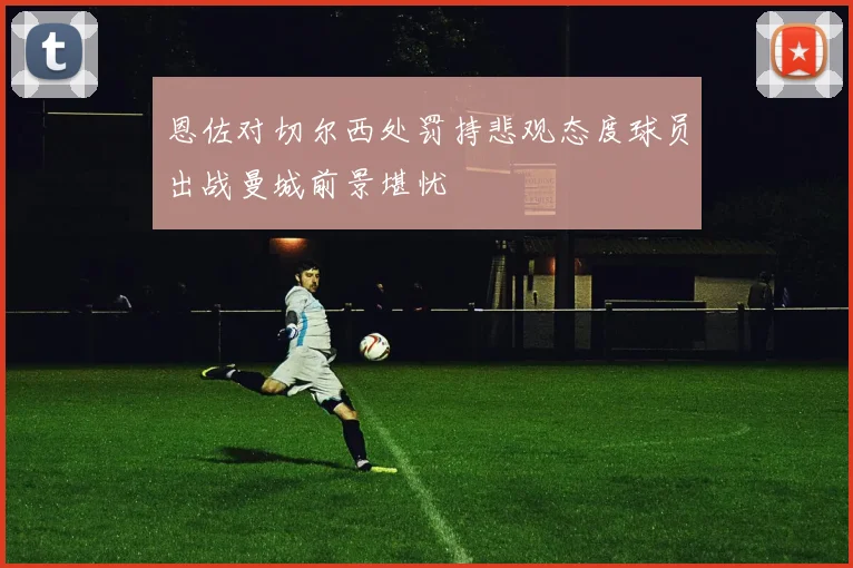 恩佐对切尔西处罚持悲观态度球员出战曼城前景堪忧